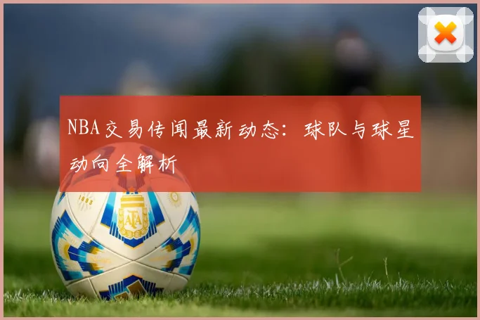 NBA交易传闻最新动态：球队与球星动向全解析