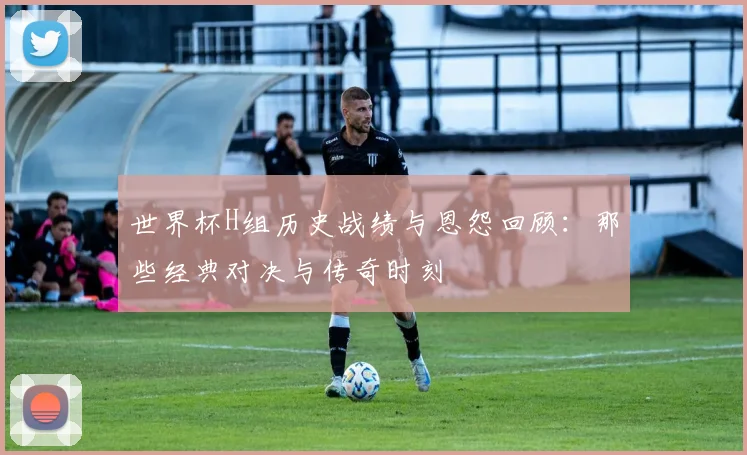 世界杯H组历史战绩与恩怨回顾：那些经典对决与传奇时刻