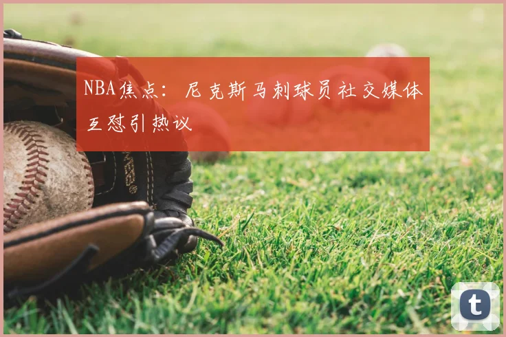 NBA焦点：尼克斯马刺球员社交媒体互怼引热议