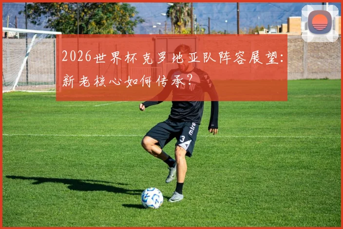2026世界杯克罗地亚队阵容展望：新老核心如何传承？