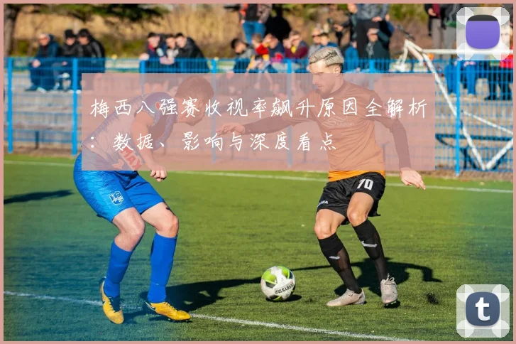 梅西八强赛收视率飙升原因全解析：数据、影响与深度看点