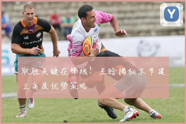 取胜关键在锋线！王晗揭秘末节建立高度优势策略