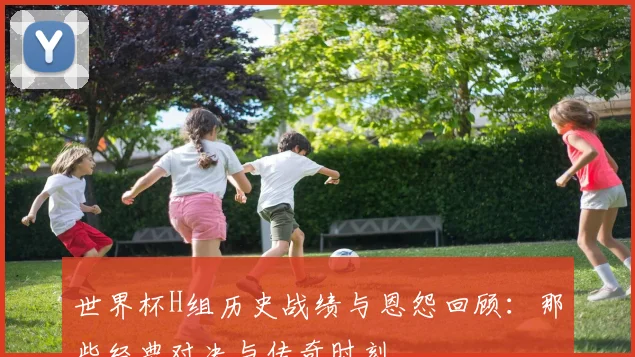 世界杯H组历史战绩与恩怨回顾：那些经典对决与传奇时刻
