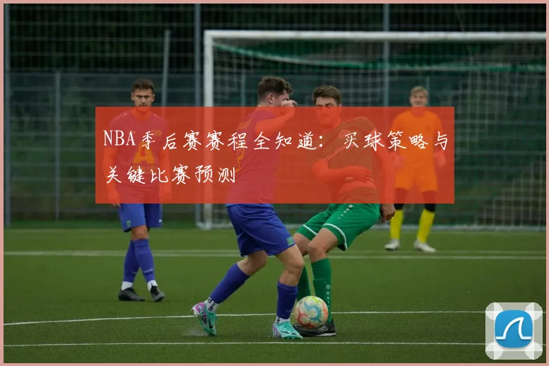 NBA季后赛赛程全知道：买球策略与关键比赛预测