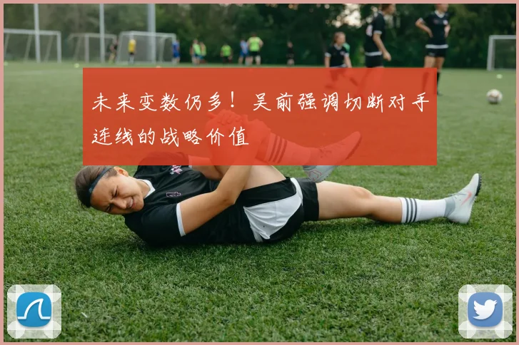未来变数仍多！吴前强调切断对手连线的战略价值