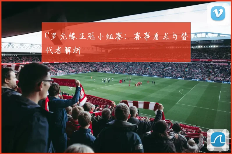 C罗无缘亚冠小组赛：赛事看点与替代者解析