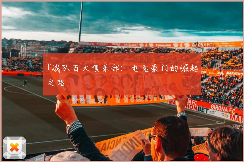 T战队百大俱乐部：电竞豪门的崛起之路