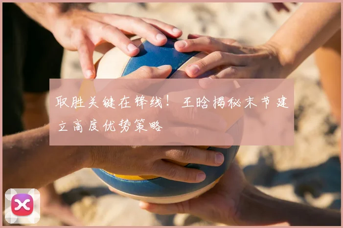 取胜关键在锋线！王晗揭秘末节建立高度优势策略